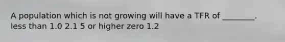 A population which is not growing will have a TFR of ________. less than 1.0 2.1 5 or higher zero 1.2