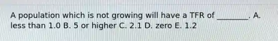 A population which is not growing will have a TFR of ________. A. less than 1.0 B. 5 or higher C. 2.1 D. zero E. 1.2