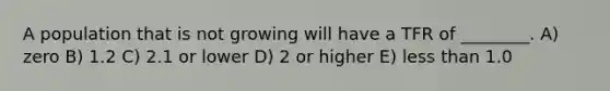 A population that is not growing will have a TFR of ________. A) zero B) 1.2 C) 2.1 or lower D) 2 or higher E) less than 1.0