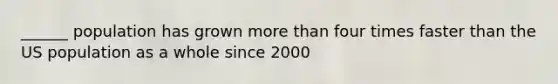 ______ population has grown more than four times faster than the US population as a whole since 2000