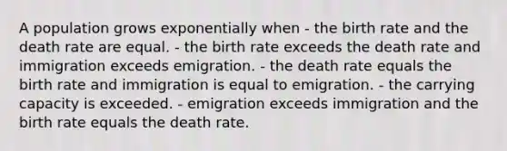 A population grows exponentially when - the birth rate and the death rate are equal. - the birth rate exceeds the death rate and immigration exceeds emigration. - the death rate equals the birth rate and immigration is equal to emigration. - the carrying capacity is exceeded. - emigration exceeds immigration and the birth rate equals the death rate.