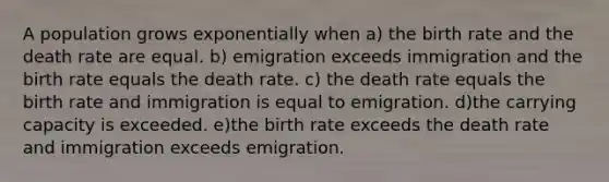 A population grows exponentially when a) the birth rate and the death rate are equal. b) emigration exceeds immigration and the birth rate equals the death rate. c) the death rate equals the birth rate and immigration is equal to emigration. d)the carrying capacity is exceeded. e)the birth rate exceeds the death rate and immigration exceeds emigration.