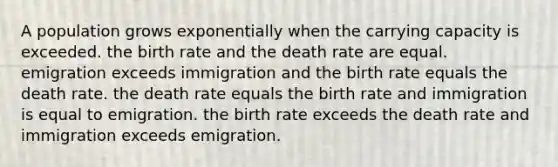 A population grows exponentially when the carrying capacity is exceeded. the birth rate and the death rate are equal. emigration exceeds immigration and the birth rate equals the death rate. the death rate equals the birth rate and immigration is equal to emigration. the birth rate exceeds the death rate and immigration exceeds emigration.