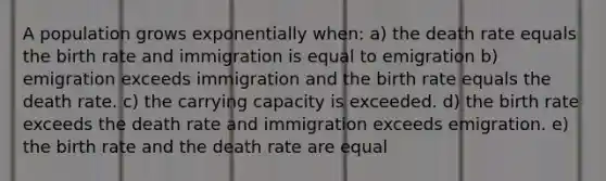 A population grows exponentially when: a) the death rate equals the birth rate and immigration is equal to emigration b) emigration exceeds immigration and the birth rate equals the death rate. c) the carrying capacity is exceeded. d) the birth rate exceeds the death rate and immigration exceeds emigration. e) the birth rate and the death rate are equal