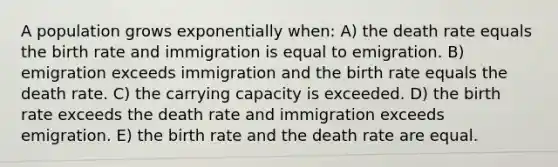 A population grows exponentially when: A) the death rate equals the birth rate and immigration is equal to emigration. B) emigration exceeds immigration and the birth rate equals the death rate. C) the carrying capacity is exceeded. D) the birth rate exceeds the death rate and immigration exceeds emigration. E) the birth rate and the death rate are equal.