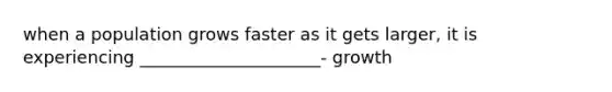 when a population grows faster as it gets larger, it is experiencing _____________________- growth