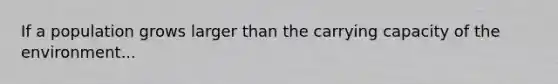 If a population grows larger than the carrying capacity of the environment...