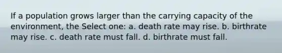 If a population grows larger than the carrying capacity of the environment, the Select one: a. death rate may rise. b. birthrate may rise. c. death rate must fall. d. birthrate must fall.