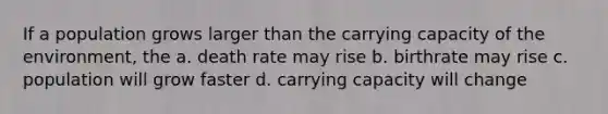 If a population grows larger than the carrying capacity of the environment, the a. death rate may rise b. birthrate may rise c. population will grow faster d. carrying capacity will change