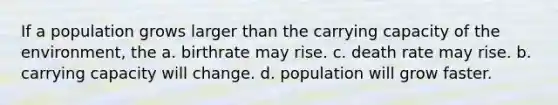 If a population grows larger than the carrying capacity of the environment, the a. birthrate may rise. c. death rate may rise. b. carrying capacity will change. d. population will grow faster.