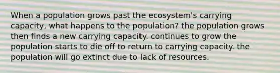 When a population grows past <a href='https://www.questionai.com/knowledge/k49x5J3j3W-the-ecosystem' class='anchor-knowledge'>the ecosystem</a>'s carrying capacity, what happens to the population? the population grows then finds a new carrying capacity. continues to grow the population starts to die off to return to carrying capacity. the population will go extinct due to lack of resources.