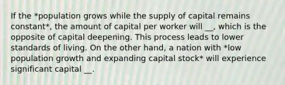 If the *population grows while the supply of capital remains constant*, the amount of capital per worker will __, which is the opposite of capital deepening. This process leads to lower standards of living. On the other hand, a nation with *low population growth and expanding capital stock* will experience significant capital __.