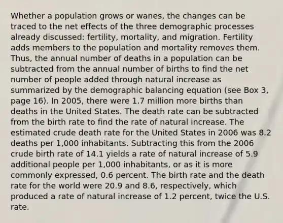 Whether a population grows or wanes, the changes can be traced to the net effects of the three demographic processes already discussed: fertility, mortality, and migration. Fertility adds members to the population and mortality removes them. Thus, the annual number of deaths in a population can be subtracted from the annual number of births to find the net number of people added through natural increase as summarized by the demographic balancing equation (see Box 3, page 16). In 2005, there were 1.7 million more births than deaths in the United States. The death rate can be subtracted from the birth rate to find the rate of natural increase. The estimated crude death rate for the United States in 2006 was 8.2 deaths per 1,000 inhabitants. Subtracting this from the 2006 crude birth rate of 14.1 yields a rate of natural increase of 5.9 additional people per 1,000 inhabitants, or as it is more commonly expressed, 0.6 percent. The birth rate and the death rate for the world were 20.9 and 8.6, respectively, which produced a rate of natural increase of 1.2 percent, twice the U.S. rate.