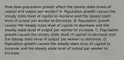 How does population growth affect the steady state levels of capital and output per​ worker? A. Population growth causes the steady state level of capital to increase and the steady state level of output per worker to decrease. B. Population growth causes the steady state level of capital to decrease and the steady state level of output per worker to increase. C. Population growth causes the steady state level of capital to decrease and the steady state level of output per worker to decrease. D. Population growth causes the steady state level of capital to increase and the steady state level of output per worker to increase.