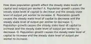 How does population growth affect the steady state levels of capital and output per​ worker? A. Population growth causes the steady state level of capital to decrease and the steady state level of output per worker to increase. B. Population growth causes the steady state level of capital to decrease and the steady state level of output per worker to decrease. C. Population growth causes the steady state level of capital to increase and the steady state level of output per worker to decrease. D. Population growth causes the steady state level of capital to increase and the steady state level of output per worker to increase.