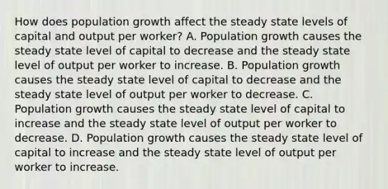 How does population growth affect the steady state levels of capital and output per​ worker? A. Population growth causes the steady state level of capital to decrease and the steady state level of output per worker to increase. B. Population growth causes the steady state level of capital to decrease and the steady state level of output per worker to decrease. C. Population growth causes the steady state level of capital to increase and the steady state level of output per worker to decrease. D. Population growth causes the steady state level of capital to increase and the steady state level of output per worker to increase.