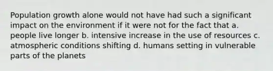 Population growth alone would not have had such a significant impact on the environment if it were not for the fact that a. people live longer b. intensive increase in the use of resources c. atmospheric conditions shifting d. humans setting in vulnerable parts of the planets