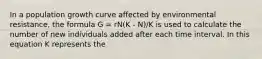 In a population growth curve affected by environmental resistance, the formula G = rN(K - N)/K is used to calculate the number of new individuals added after each time interval. In this equation K represents the