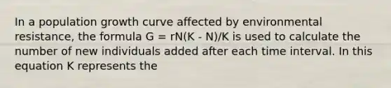 In a population growth curve affected by environmental resistance, the formula G = rN(K - N)/K is used to calculate the number of new individuals added after each time interval. In this equation K represents the