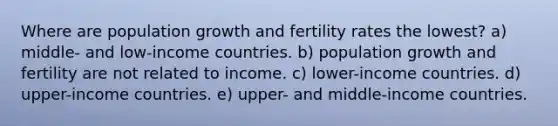 Where are population growth and fertility rates the lowest? a) middle- and low-income countries. b) population growth and fertility are not related to income. c) lower-income countries. d) upper-income countries. e) upper- and middle-income countries.