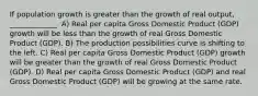 If population growth is greater than the growth of real output, _____________. A) Real per capita Gross Domestic Product (GDP) growth will be less than the growth of real Gross Domestic Product (GDP). B) The production possibilities curve is shifting to the left. C) Real per capita Gross Domestic Product (GDP) growth will be greater than the growth of real Gross Domestic Product (GDP). D) Real per capita Gross Domestic Product (GDP) and real Gross Domestic Product (GDP) will be growing at the same rate.