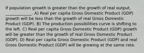 If population growth is greater than the growth of real output, _____________. A) Real per capita Gross Domestic Product (GDP) growth will be less than the growth of real Gross Domestic Product (GDP). B) The production possibilities curve is shifting to the left. C) Real per capita Gross Domestic Product (GDP) growth will be greater than the growth of real Gross Domestic Product (GDP). D) Real per capita Gross Domestic Product (GDP) and real Gross Domestic Product (GDP) will be growing at the same rate.