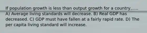 If population growth is less than output growth for a country,..... A) Average living standards will decrease. B) Real GDP has decreased. C) GDP must have fallen at a fairly rapid rate. D) The per capita living standard will increase.