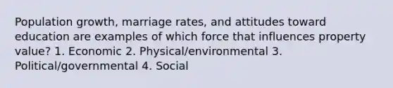 Population growth, marriage rates, and attitudes toward education are examples of which force that influences property value? 1. Economic 2. Physical/environmental 3. Political/governmental 4. Social