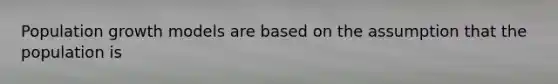 Population growth models are based on the assumption that the population is