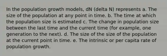 In the population growth models, dN (delta N) represents a. The size of the population at any point in time. b. The time at which the population size is estimated c. The change in population size between the last time and the current time (for example, one generation to the next). d. The size of the size of the population at the current point in time. e. The intrinsic or per capita rate of population growth.