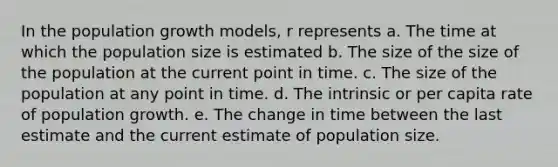 In the population growth models, r represents a. The time at which the population size is estimated b. The size of the size of the population at the current point in time. c. The size of the population at any point in time. d. The intrinsic or per capita rate of population growth. e. The change in time between the last estimate and the current estimate of population size.