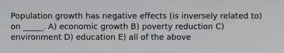 Population growth has negative effects (is inversely related to) on _____. A) economic growth B) poverty reduction C) environment D) education E) all of the above