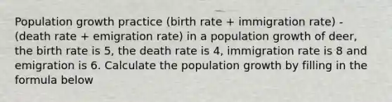 Population growth practice (birth rate + immigration rate) - (death rate + emigration rate) in a population growth of deer, the birth rate is 5, the death rate is 4, immigration rate is 8 and emigration is 6. Calculate the population growth by filling in the formula below