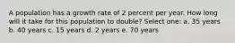 A population has a growth rate of 2 percent per year. How long will it take for this population to double? Select one: a. 35 years b. 40 years c. 15 years d. 2 years e. 70 years