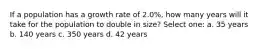 If a population has a growth rate of 2.0%, how many years will it take for the population to double in size? Select one: a. 35 years b. 140 years c. 350 years d. 42 years