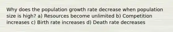 Why does the population growth rate decrease when population size is high? a) Resources become unlimited b) Competition increases c) Birth rate increases d) Death rate decreases