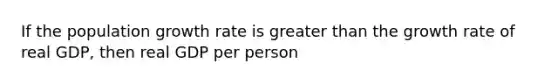 If the population growth rate is greater than the growth rate of real GDP, then real GDP per person