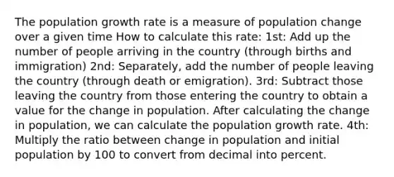 The population growth rate is a measure of population change over a given time How to calculate this rate: 1st: Add up the number of people arriving in the country (through births and immigration) 2nd: Separately, add the number of people leaving the country (through death or emigration). 3rd: Subtract those leaving the country from those entering the country to obtain a value for the change in population. After calculating the change in population, we can calculate the population growth rate. 4th: Multiply the ratio between change in population and initial population by 100 to convert from decimal into percent.