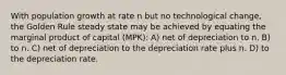 With population growth at rate n but no technological change, the Golden Rule steady state may be achieved by equating the marginal product of capital (MPK): A) net of depreciation to n. B) to n. C) net of depreciation to the depreciation rate plus n. D) to the depreciation rate.