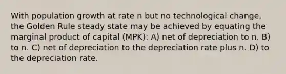 With population growth at rate n but no technological change, the Golden Rule steady state may be achieved by equating the marginal product of capital (MPK): A) net of depreciation to n. B) to n. C) net of depreciation to the depreciation rate plus n. D) to the depreciation rate.