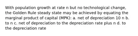 With population growth at rate n but no technological change, the Golden Rule steady state may be achieved by equating the marginal product of capital (MPK): a. net of depreciation 10 n b. to n c. net of depreciation to the depreciation rate plus n d. to the depreciation rate