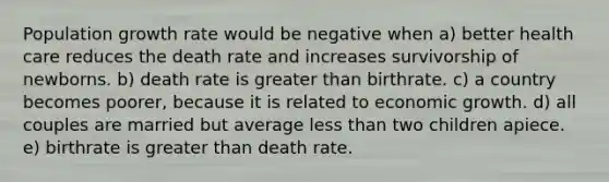 Population growth rate would be negative when a) better health care reduces the death rate and increases survivorship of newborns. b) death rate is greater than birthrate. c) a country becomes poorer, because it is related to economic growth. d) all couples are married but average less than two children apiece. e) birthrate is greater than death rate.