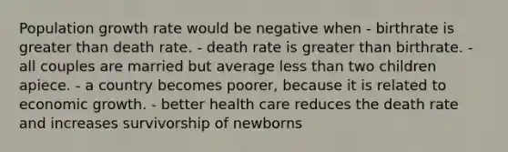 Population growth rate would be negative when - birthrate is <a href='https://www.questionai.com/knowledge/ktgHnBD4o3-greater-than' class='anchor-knowledge'>greater than</a> death rate. - death rate is greater than birthrate. - all couples are married but average <a href='https://www.questionai.com/knowledge/k7BtlYpAMX-less-than' class='anchor-knowledge'>less than</a> two children apiece. - a country becomes poorer, because it is related to economic growth. - better health care reduces the death rate and increases survivorship of newborns