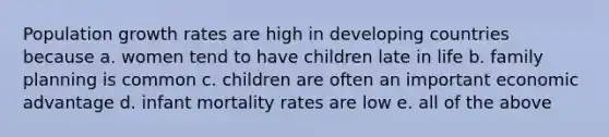 Population growth rates are high in developing countries because a. women tend to have children late in life b. family planning is common c. children are often an important economic advantage d. infant mortality rates are low e. all of the above