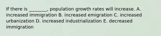 If there is ________, population growth rates will increase. A. increased immigration B. increased emigration C. increased urbanization D. increased industrialization E. decreased immigration