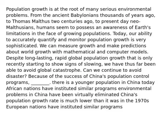 Population growth is at the root of many serious environmental problems. From the ancient Babylonians thousands of years ago, to Thomas Malthus two centuries ago, to present day neo-Malthusians, humans seem to possess an awareness of Earth's limitations in the face of growing populations. Today, our ability to accurately quantify and monitor population growth is very sophisticated. We can measure growth and make predictions about world growth with mathematical and computer models. Despite long-lasting, rapid global population growth that is only recently starting to show signs of slowing, we have thus far been able to avoid global catastrophe. Can we continue to avoid disaster? Because of the success of China's population control programs, ________. there is a younger population in China today African nations have instituted similar programs environmental problems in China have been virtually eliminated China's population growth rate is much lower than it was in the 1970s European nations have instituted similar programs