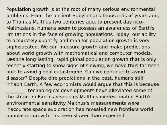 Population growth is at the root of many serious environmental problems. From the ancient Babylonians thousands of years ago, to Thomas Malthus two centuries ago, to present day neo-Malthusians, humans seem to possess an awareness of Earth's limitations in the face of growing populations. Today, our ability to accurately quantify and monitor population growth is very sophisticated. We can measure growth and make predictions about world growth with mathematical and computer models. Despite long-lasting, rapid global population growth that is only recently starting to show signs of slowing, we have thus far been able to avoid global catastrophe. Can we continue to avoid disaster? Despite dire predictions in the past, humans still inhabit Earth. A few economists would argue that this is because ________. technological developments have alleviated some of the strain on Earth's resources Malthus overestimated Earth's environmental sensitivity Malthus's measurements were inaccurate space exploration has revealed new frontiers world population growth has been slower than expected