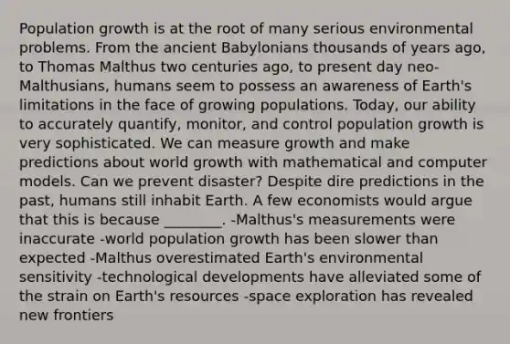 Population growth is at the root of many serious environmental problems. From the ancient Babylonians thousands of years ago, to Thomas Malthus two centuries ago, to present day neo-Malthusians, humans seem to possess an awareness of Earth's limitations in the face of growing populations. Today, our ability to accurately quantify, monitor, and control population growth is very sophisticated. We can measure growth and make predictions about world growth with mathematical and computer models. Can we prevent disaster? Despite dire predictions in the past, humans still inhabit Earth. A few economists would argue that this is because ________. -Malthus's measurements were inaccurate -world population growth has been slower than expected -Malthus overestimated Earth's environmental sensitivity -technological developments have alleviated some of the strain on Earth's resources -space exploration has revealed new frontiers