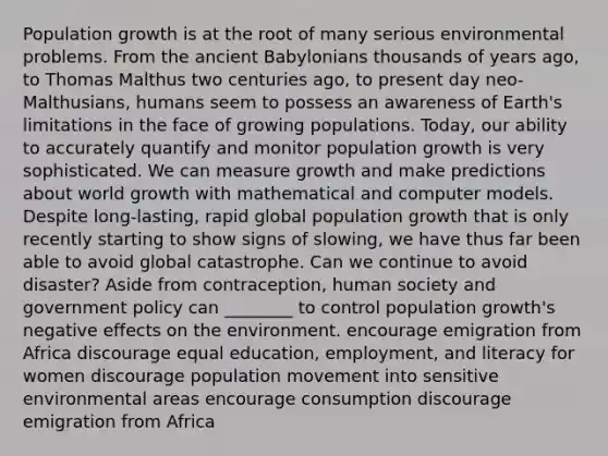 Population growth is at the root of many serious environmental problems. From the ancient Babylonians thousands of years ago, to Thomas Malthus two centuries ago, to present day neo-Malthusians, humans seem to possess an awareness of Earth's limitations in the face of growing populations. Today, our ability to accurately quantify and monitor population growth is very sophisticated. We can measure growth and make predictions about world growth with mathematical and computer models. Despite long-lasting, rapid global population growth that is only recently starting to show signs of slowing, we have thus far been able to avoid global catastrophe. Can we continue to avoid disaster? Aside from contraception, human society and government policy can ________ to control population growth's negative effects on the environment. encourage emigration from Africa discourage equal education, employment, and literacy for women discourage population movement into sensitive environmental areas encourage consumption discourage emigration from Africa