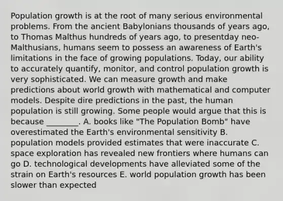 Population growth is at the root of many serious environmental problems. From the ancient Babylonians thousands of years ago, to Thomas Malthus hundreds of years ago, to presentday neo-Malthusians, humans seem to possess an awareness of Earth's limitations in the face of growing populations. Today, our ability to accurately quantify, monitor, and control population growth is very sophisticated. We can measure growth and make predictions about world growth with mathematical and computer models. Despite dire predictions in the past, the human population is still growing. Some people would argue that this is because ________. A. books like "The Population Bomb" have overestimated the Earth's environmental sensitivity B. population models provided estimates that were inaccurate C. space exploration has revealed new frontiers where humans can go D. technological developments have alleviated some of the strain on Earth's resources E. world population growth has been slower than expected